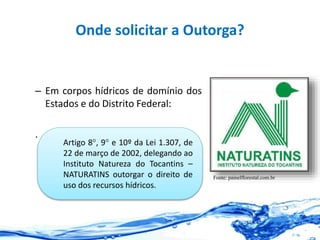 Onde solicitar a Outorga?
– Em corpos hídricos de domínio dos
Estados e do Distrito Federal:
.
Fonte: painelflorestal.com.br
Artigo 8°, 9° e 10º da Lei 1.307, de
22 de março de 2002, delegando ao
Instituto Natureza do Tocantins –
NATURATINS outorgar o direito de
uso dos recursos hídricos.
 