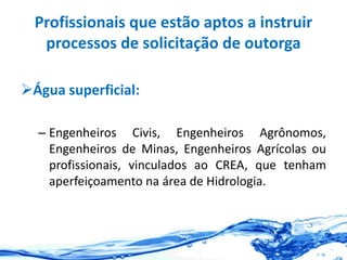 Profissionais que estão aptos a instruir
processos de solicitação de outorga
Água superficial:
– Engenheiros Civis, Engenheiros Agrônomos,
Engenheiros de Minas, Engenheiros Agrícolas ou
profissionais, vinculados ao CREA, que tenham
aperfeiçoamento na área de Hidrologia.
 