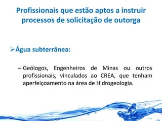 Profissionais que estão aptos a instruir
processos de solicitação de outorga
Água subterrânea:
– Geólogos, Engenheiros de Minas ou outros
profissionais, vinculados ao CREA, que tenham
aperfeiçoamento na área de Hidrogeologia.
 