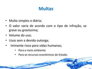 Multas
• Multa simples e diária;
• O valor varia de acordo com o tipo de infração, se
grave ou gravíssima;
• Volume do uso;
• Usos sem a devida outorga;
• Iminente risco para vidas humanas;
• Para o meio ambiente
• Para os recursos econômicos do Estado.
 