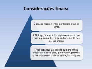 Considerações finais:
É preciso regulamentar e organizar o uso da
água.
A Outorga, é uma autorização necessária para
quem quiser utilizar a água diretamente dos
corpos d’água.
Para consegui-la é preciso cumprir varias
exigências e condições, que buscam garantir a
qualidade e o controle na utilização das águas.
 
