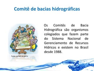 Comitê de bacias hidrográficas
Os Comitês de Bacia
Hidrográfica são organismos
colegiados que fazem parte
do Sistema Nacional de
Gerenciamento de Recursos
Hídricos e existem no Brasil
desde 1988.
Fonte: cemarh.se.gov.br
 