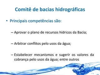 Comitê de bacias hidrográficas
• Principais competências são:
– Aprovar o plano de recursos hídricos da Bacia;
– Arbitrar conflitos pelo usos da água;
– Estabelecer mecanismos e sugerir os valores da
cobrança pelo usos da água; entre outros
 