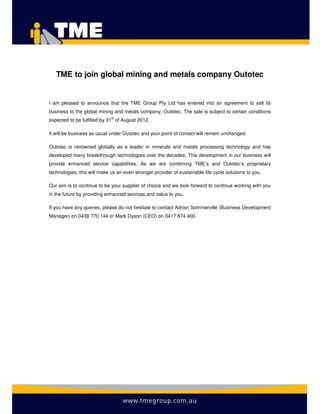 TME to join global mining and metals company Outotec


I am pleased to announce that the TME Group Pty Ltd has entered into an agreement to sell its
business to the global mining and metals company, Outotec. The sale is subject to certain conditions
expected to be fulfilled by 31st of August 2012.

It will be business as usual under Outotec and your point of contact will remain unchanged.

Outotec is renowned globally as a leader in minerals and metals processing technology and has
developed many breakthrough technologies over the decades. This development in our business will
provide enhanced service capabilities. As we are combining TME’s and Outotec’s proprietary
technologies, this will make us an even stronger provider of sustainable life cycle solutions to you.

Our aim is to continue to be your supplier of choice and we look forward to continue working with you
in the future by providing enhanced services and value to you.

If you have any queries, please do not hesitate to contact Adrian Sommerville (Business Development
Manager) on 0439 770 144 or Mark Dyson (CEO) on 0417 874 400.
 