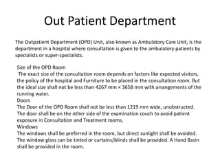 Out Patient Department
The Outpatient Department (OPD) Unit, also known as Ambulatory Care Unit, is the
department in a hospital where consultation is given to the ambulatory patients by
specialists or super-specialists.
Size of the OPD Room
The exact size of the consultation room depends on factors like expected visitors,
the policy of the hospital and Furniture to be placed in the consultation room. But
the ideal size shall not be less than 4267 mm × 3658 mm with arrangements of the
running water.
Doors
The Door of the OPD Room shall not be less than 1219 mm wide, unobstructed.
The door shall be on the other side of the examination couch to avoid patient
exposure in Consultation and Treatment rooms.
Windows
The windows shall be preferred in the room, but direct sunlight shall be avoided.
The window glass can be tinted or curtains/blinds shall be provided. A Hand Basin
shall be provided in the room.
 