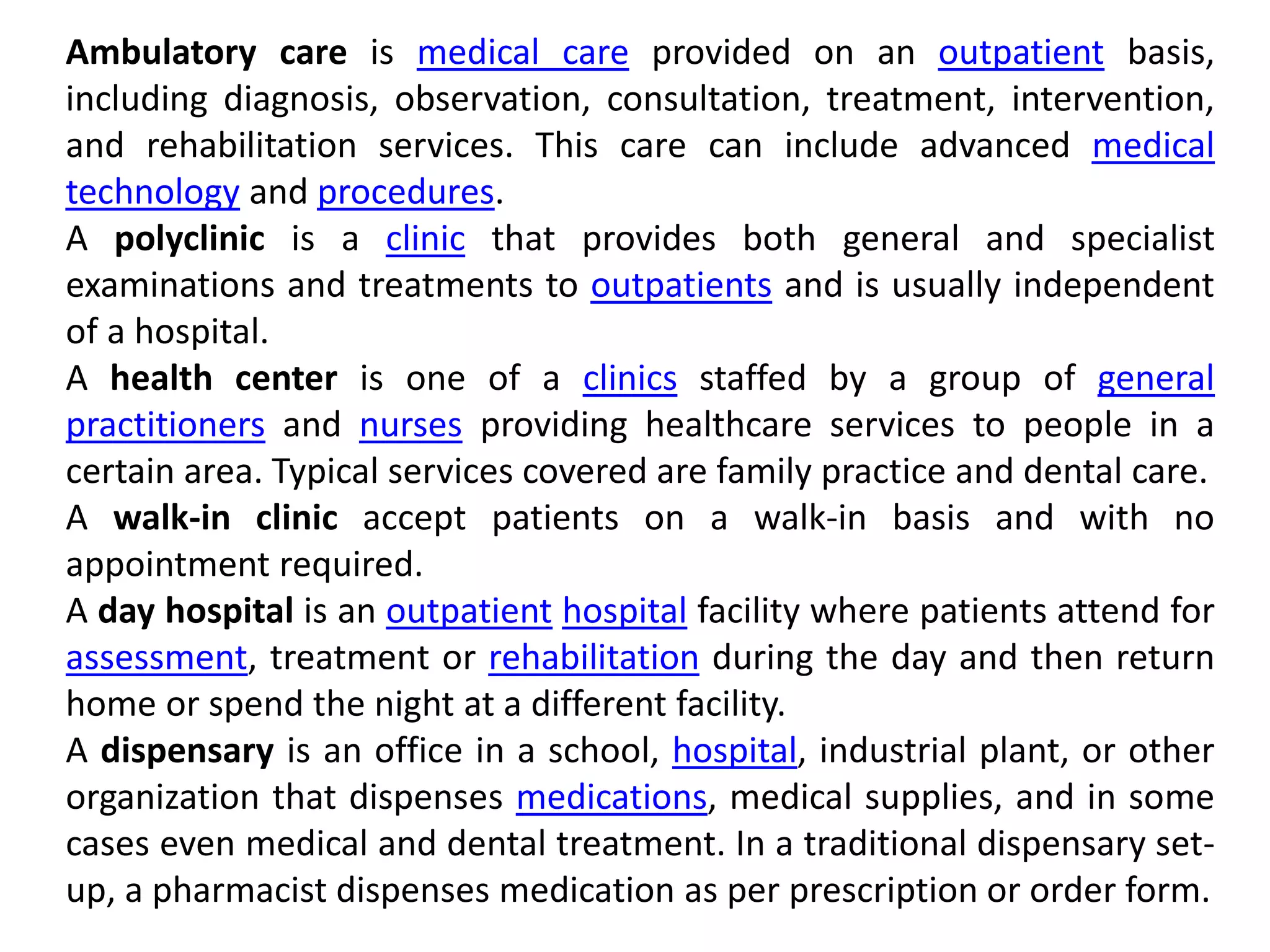 Ambulatory care is medical care provided on an outpatient basis,
including diagnosis, observation, consultation, treatment, intervention,
and rehabilitation services. This care can include advanced medical
technology and procedures.
A polyclinic is a clinic that provides both general and specialist
examinations and treatments to outpatients and is usually independent
of a hospital.
A health center is one of a clinics staffed by a group of general
practitioners and nurses providing healthcare services to people in a
certain area. Typical services covered are family practice and dental care.
A walk-in clinic accept patients on a walk-in basis and with no
appointment required.
A day hospital is an outpatient hospital facility where patients attend for
assessment, treatment or rehabilitation during the day and then return
home or spend the night at a different facility.
A dispensary is an office in a school, hospital, industrial plant, or other
organization that dispenses medications, medical supplies, and in some
cases even medical and dental treatment. In a traditional dispensary set-
up, a pharmacist dispenses medication as per prescription or order form.
 