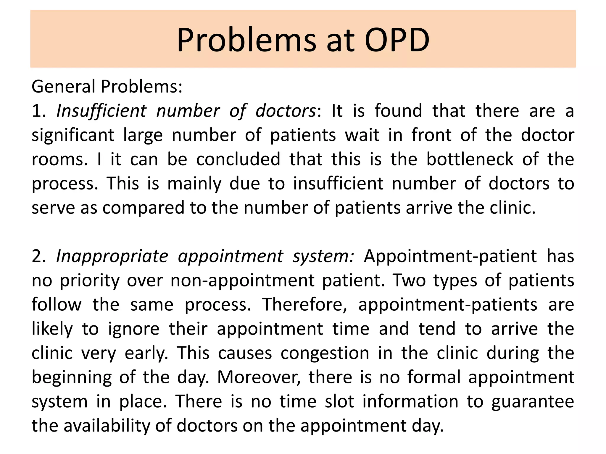 Problems at OPD
General Problems:
1. Insufficient number of doctors: It is found that there are a
significant large number of patients wait in front of the doctor
rooms. I it can be concluded that this is the bottleneck of the
process. This is mainly due to insufficient number of doctors to
serve as compared to the number of patients arrive the clinic.
2. Inappropriate appointment system: Appointment-patient has
no priority over non-appointment patient. Two types of patients
follow the same process. Therefore, appointment-patients are
likely to ignore their appointment time and tend to arrive the
clinic very early. This causes congestion in the clinic during the
beginning of the day. Moreover, there is no formal appointment
system in place. There is no time slot information to guarantee
the availability of doctors on the appointment day.
 