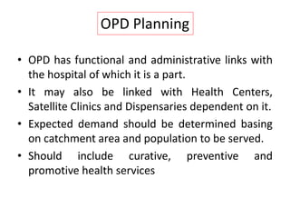 • OPD has functional and administrative links with
the hospital of which it is a part.
• It may also be linked with Health Centers,
Satellite Clinics and Dispensaries dependent on it.
• Expected demand should be determined basing
on catchment area and population to be served.
• Should include curative, preventive and
promotive health services
OPD Planning
 