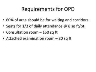 Requirements for OPD
• 60% of area should be for waiting and corridors.
• Seats for 1/3 of daily attendance @ 8 sq ft/pt.
• Consultation room – 150 sq ft
• Attached examination room – 80 sq ft
 