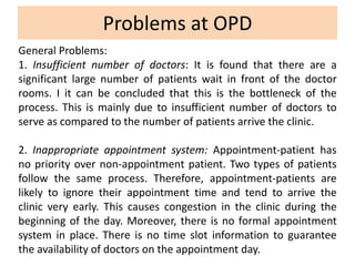Problems at OPD
General Problems:
1. Insufficient number of doctors: It is found that there are a
significant large number of patients wait in front of the doctor
rooms. I it can be concluded that this is the bottleneck of the
process. This is mainly due to insufficient number of doctors to
serve as compared to the number of patients arrive the clinic.
2. Inappropriate appointment system: Appointment-patient has
no priority over non-appointment patient. Two types of patients
follow the same process. Therefore, appointment-patients are
likely to ignore their appointment time and tend to arrive the
clinic very early. This causes congestion in the clinic during the
beginning of the day. Moreover, there is no formal appointment
system in place. There is no time slot information to guarantee
the availability of doctors on the appointment day.
 