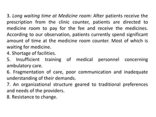 3. Long waiting time at Medicine room: After patients receive the
prescription from the clinic counter, patients are directed to
medicine room to pay for the fee and receive the medicines.
According to our observation, patients currently spend significant
amount of time at the medicine room counter. Most of which is
waiting for medicine.
4. Shortage of facilities.
5. Insufficient training of medical personnel concerning
ambulatory care.
6. Fragmentation of care, poor communication and inadequate
understanding of their demands.
7. An organizational structure geared to traditional preferences
and needs of the providers.
8. Resistance to change.
 