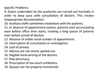 Specific Problems:
9. Duties undertaken by the auxiliaries are carried out hurriedly in
order to keep pace with consultation of doctors. This creates
inappropriate documentation.
10. Auxiliary staffs sometimes misbehave with the patients.
11. In absence of appointment system, patients start accumulating
even before office time starts; creating a long queue of patients
even before arrival of doctors.
12. Absence of visible serial number of appointment.
13. Interruption of consultation or investigation.
14. Lack of privacy.
15. Advices are not clearly spelled out.
16. Illegible hand-writing of the doctors.
17. Poly-pharmacy.
18. Prescription of too much antibiotics.
19. Queues are not properly maintained.
 