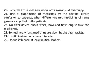 20. Prescribed medicines are not always available at pharmacy.
21. Use of trade-name of medicines by the doctors, create
confusion to patients, when different-named medicines of same
genera is supplied to the patients.
22. No clear advice about when, how and how long to take the
medicines.
23. Sometimes, wrong medicines are given by the pharmacists.
24. Insufficient and un-cleaned toilets.
25. Undue influence of local political leaders.
 