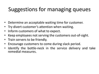 Suggestions for managing queues
• Determine an acceptable waiting time for customer.
• Try divert customer’s attention when waiting.
• Inform customers of what to expect.
• Keep employees not serving the customers out-of-sight.
• Train servers to be friendly.
• Encourage customers to come during slack period.
• Identify the bottle-neck in the service delivery and take
remedial measures.
 