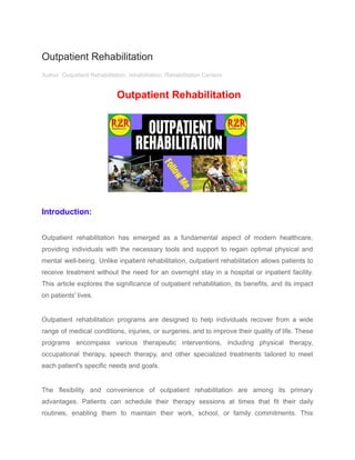 Outpatient Rehabilitation
Author Outpatient Rehabilitation, rehabilitation, Rehabilitation Centers
Outpatient Rehabilitation
Introduction:
Outpatient rehabilitation has emerged as a fundamental aspect of modern healthcare,
providing individuals with the necessary tools and support to regain optimal physical and
mental well-being. Unlike inpatient rehabilitation, outpatient rehabilitation allows patients to
receive treatment without the need for an overnight stay in a hospital or inpatient facility.
This article explores the significance of outpatient rehabilitation, its benefits, and its impact
on patients' lives.
Outpatient rehabilitation programs are designed to help individuals recover from a wide
range of medical conditions, injuries, or surgeries, and to improve their quality of life. These
programs encompass various therapeutic interventions, including physical therapy,
occupational therapy, speech therapy, and other specialized treatments tailored to meet
each patient's specific needs and goals.
The flexibility and convenience of outpatient rehabilitation are among its primary
advantages. Patients can schedule their therapy sessions at times that fit their daily
routines, enabling them to maintain their work, school, or family commitments. This
 
