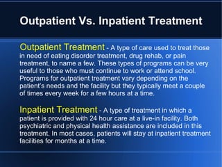 Outpatient Vs. Inpatient Treatment Outpatient Treatment   - A type of care used to treat those in need of  eating disorder treatment, drug rehab, or pain treatment,  to name a few. These types of programs can be very useful to those who must continue to work or attend school. Programs for outpatient treatment vary depending on the patient’s needs and the facility but they  typically meet a couple of times every week for a few hours at a time. Inpatient Treatment   - A type of treatment in which a  patient is provided with 24 hour care at a live-in facility . Both psychiatric and physical health assistance are included in this treatment. In most cases,  patients will stay at inpatient treatment facilities for months at a time . 
