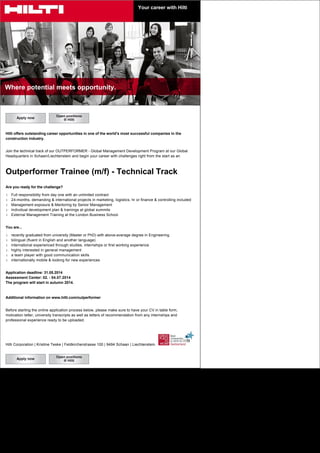 Your career with Hilti
Where potential meets opportunity.
Hilti offers outstanding career opportunities in one of the world’s most successful companies in the
construction industry.
Join the technical track of our OUTPERFORMER - Global Management Development Program at our Global
Headquarters in Schaan/Liechtenstein and begin your career with challenges right from the start as an
Outperformer Trainee (m/f) - Technical Track
Are you ready for the challenge?
l Full responsibility from day one with an unlimited contract
l 24-months, demanding & international projects in marketing, logistics, hr or finance & controlling included
l Management exposure & Mentoring by Senior Management
l Individual development plan & trainings at global summits
l External Management Training at the London Business School
You are...
l recently graduated from university (Master or PhD) with above-average degree in Engineering
l bilingual (fluent in English and another language)
l international experienced through studies, internships or first working experience
l highly interested in general management
l a team player with good communication skills
l internationally mobile & looking for new experiences
Application deadline: 31.05.2014
Assessment Center: 02. - 04.07.2014
The program will start in autumn 2014.
Additional information on www.hilti.com/outperformer
Before starting the online application process below, please make sure to have your CV in table form,
motivation letter, university transcripts as well as letters of recommendation from any internships and
professional experience ready to be uploaded.
Hilti Corporation | Kristine Teske | Feldkircherstrasse 100 | 9494 Schaan | Liechtenstein
 