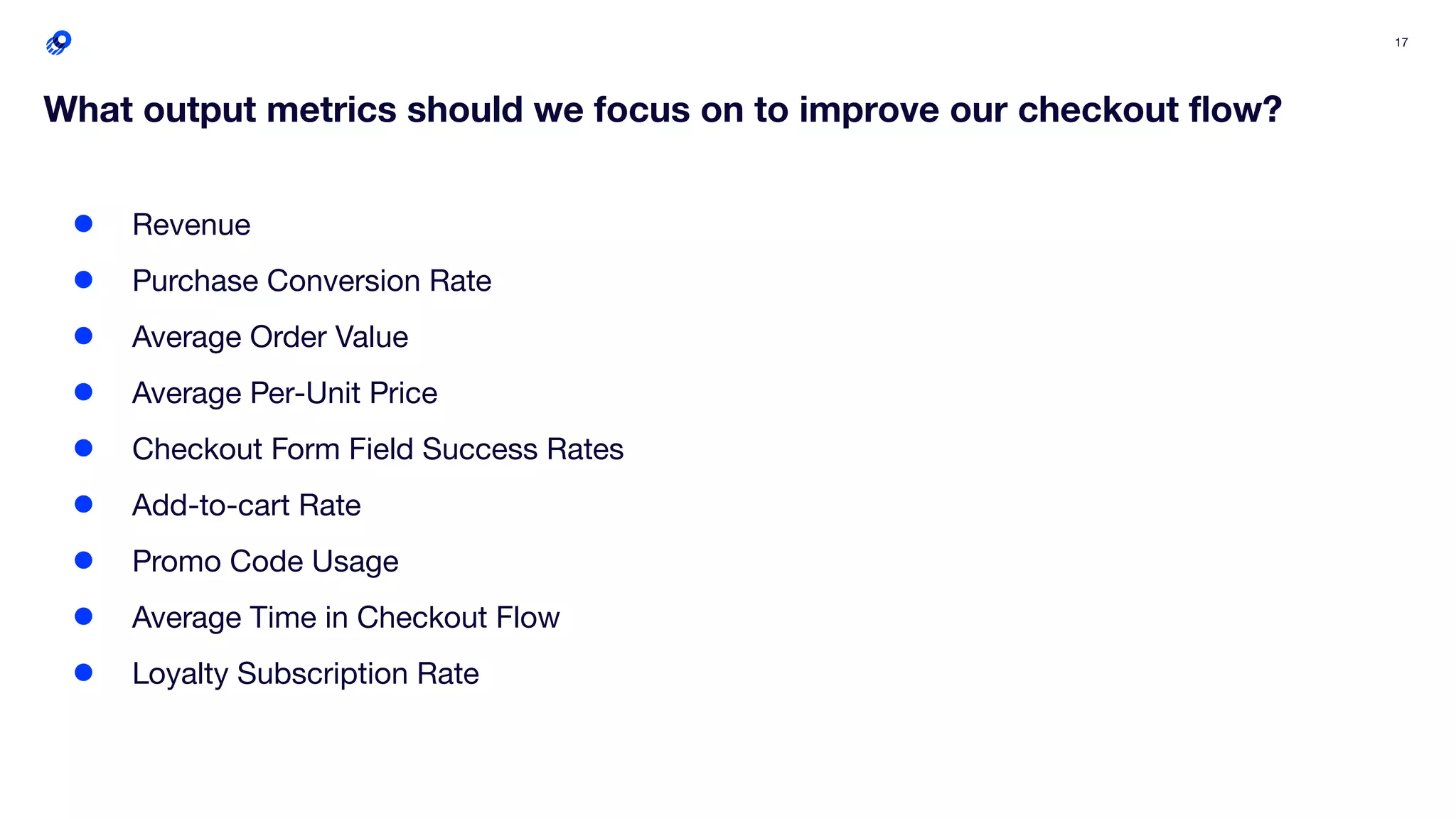 17
What output metrics should we focus on to improve our checkout ﬂow?
● Revenue
● Purchase Conversion Rate
● Average Order Value
● Average Per-Unit Price
● Checkout Form Field Success Rates
● Add-to-cart Rate
● Promo Code Usage
● Average Time in Checkout Flow
● Loyalty Subscription Rate
 