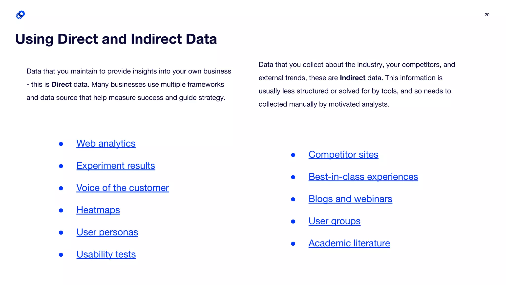20
Using Direct and Indirect Data
● Web analytics
● Experiment results
● Voice of the customer
● Heatmaps
● User personas
● Usability tests
● Competitor sites
● Best-in-class experiences
● Blogs and webinars
● User groups
● Academic literature
Data that you maintain to provide insights into your own business
- this is Direct data. Many businesses use multiple frameworks
and data source that help measure success and guide strategy.
Data that you collect about the industry, your competitors, and
external trends, these are Indirect data. This information is
usually less structured or solved for by tools, and so needs to
collected manually by motivated analysts.
 