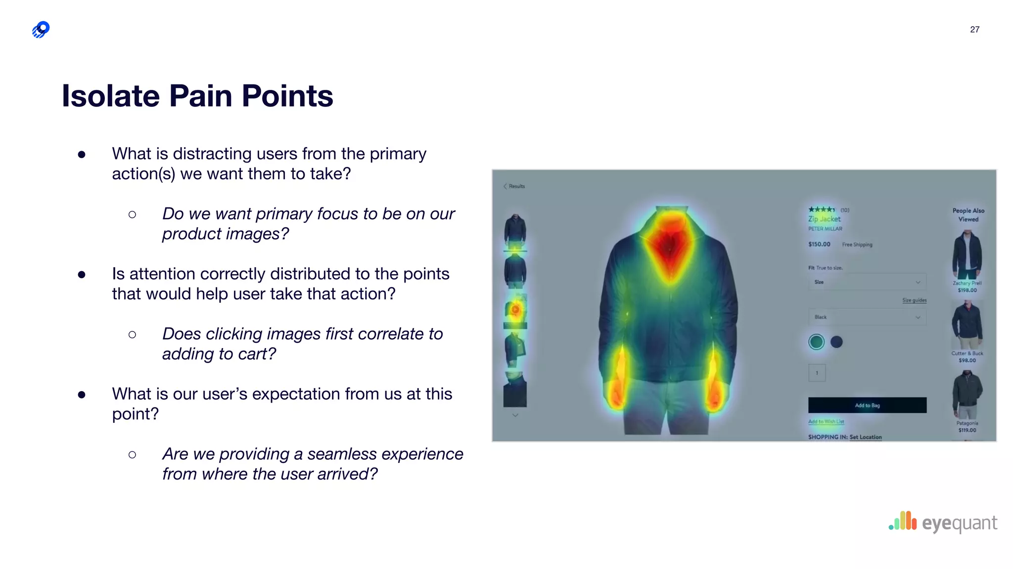 27
Isolate Pain Points
● What is distracting users from the primary
action(s) we want them to take?
○ Do we want primary focus to be on our
product images?
● Is attention correctly distributed to the points
that would help user take that action?
○ Does clicking images ﬁrst correlate to
adding to cart?
● What is our user’s expectation from us at this
point?
○ Are we providing a seamless experience
from where the user arrived?
 