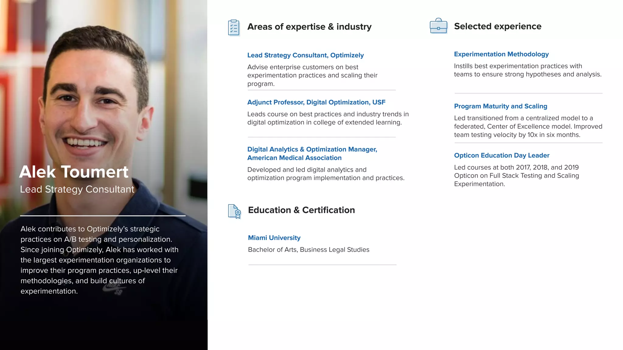 Alek contributes to Optimizely’s strategic
practices on A/B testing and personalization.
Since joining Optimizely, Alek has worked with
the largest experimentation organizations to
improve their program practices, up-level their
methodologies, and build cultures of
experimentation.
Program Maturity and Scaling
Led transitioned from a centralized model to a
federated, Center of Excellence model. Improved
team testing velocity by 10x in six months.
Opticon Education Day Leader
Led courses at both 2017, 2018, and 2019
Opticon on Full Stack Testing and Scaling
Experimentation.
Selected experience
Alek Toumert
Lead Strategy Consultant
Education & Certiﬁcation
Miami University
Bachelor of Arts, Business Legal Studies
Areas of expertise & industry
Lead Strategy Consultant, Optimizely
Advise enterprise customers on best
experimentation practices and scaling their
program.
Adjunct Professor, Digital Optimization, USF
Leads course on best practices and industry trends in
digital optimization in college of extended learning.
Digital Analytics & Optimization Manager,
American Medical Association
Developed and led digital analytics and
optimization program implementation and practices.
Experimentation Methodology
Instills best experimentation practices with
teams to ensure strong hypotheses and analysis.
 
