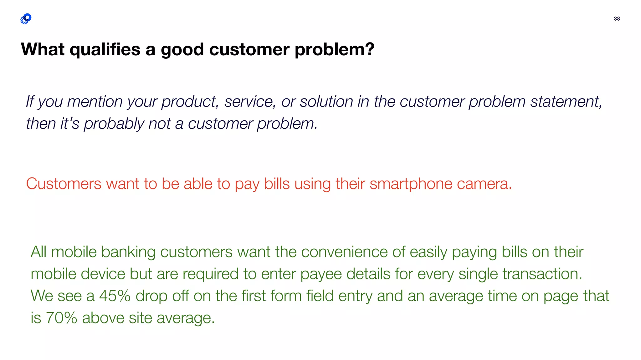 38
What qualiﬁes a good customer problem?
If you mention your product, service, or solution in the customer problem statement,
then it’s probably not a customer problem.
Customers want to be able to pay bills using their smartphone camera.
All mobile banking customers want the convenience of easily paying bills on their
mobile device but are required to enter payee details for every single transaction.
We see a 45% drop oﬀ on the ﬁrst form ﬁeld entry and an average time on page that
is 70% above site average.
 