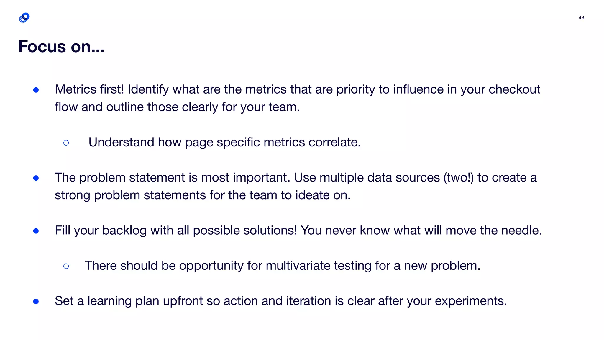 48
Focus on...
● Metrics ﬁrst! Identify what are the metrics that are priority to inﬂuence in your checkout
ﬂow and outline those clearly for your team.
○ Understand how page speciﬁc metrics correlate.
● The problem statement is most important. Use multiple data sources (two!) to create a
strong problem statements for the team to ideate on.
● Fill your backlog with all possible solutions! You never know what will move the needle.
○ There should be opportunity for multivariate testing for a new problem.
● Set a learning plan upfront so action and iteration is clear after your experiments.
 