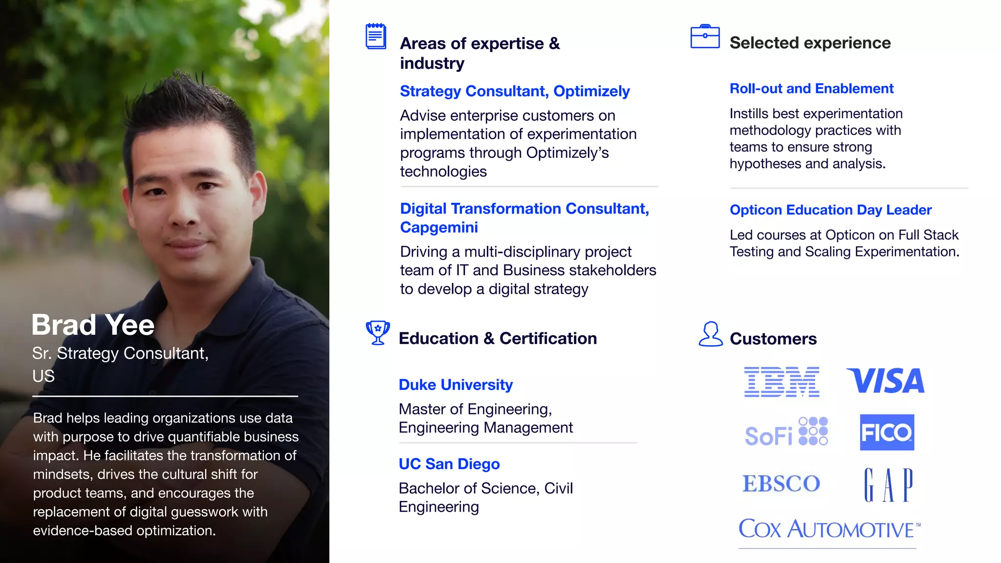 Brad helps leading organizations use data
with purpose to drive quantiﬁable business
impact. He facilitates the transformation of
mindsets, drives the cultural shift for
product teams, and encourages the
replacement of digital guesswork with
evidence-based optimization.
Opticon Education Day Leader
Led courses at Opticon on Full Stack
Testing and Scaling Experimentation.
Selected experience
Customers
Brad Yee
Sr. Strategy Consultant,
US
Education & Certiﬁcation
Duke University
Master of Engineering,
Engineering Management
UC San Diego
Bachelor of Science, Civil
Engineering
Areas of expertise &
industry
Strategy Consultant, Optimizely
Advise enterprise customers on
implementation of experimentation
programs through Optimizely’s
technologies
Digital Transformation Consultant,
Capgemini
Driving a multi-disciplinary project
team of IT and Business stakeholders
to develop a digital strategy
Roll-out and Enablement
Instills best experimentation
methodology practices with
teams to ensure strong
hypotheses and analysis.
 