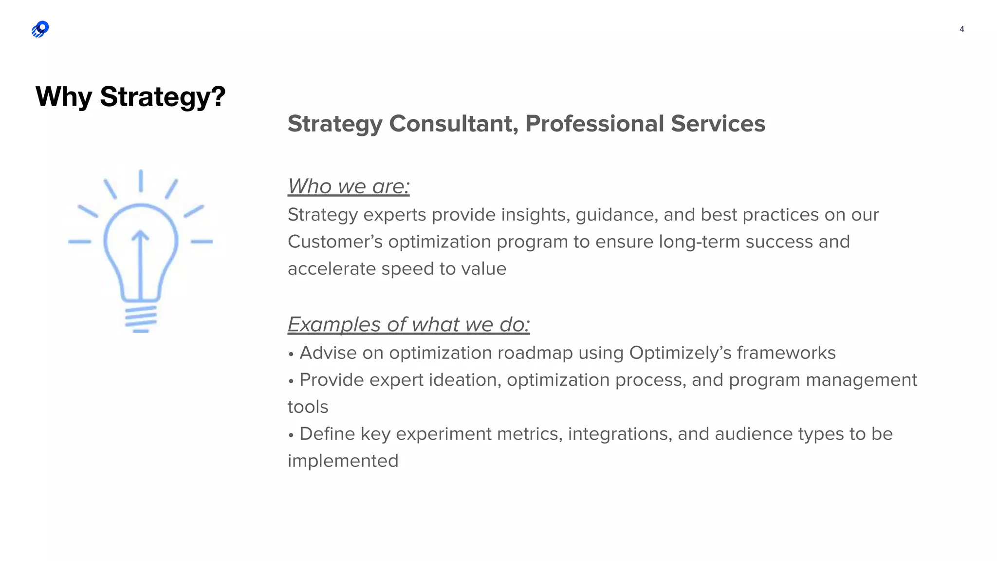 4
Strategy Consultant, Professional Services
Who we are:
Strategy experts provide insights, guidance, and best practices on our
Customer’s optimization program to ensure long-term success and
accelerate speed to value
Examples of what we do:
• Advise on optimization roadmap using Optimizely’s frameworks
• Provide expert ideation, optimization process, and program management
tools
• Deﬁne key experiment metrics, integrations, and audience types to be
implemented
Why Strategy?
 
