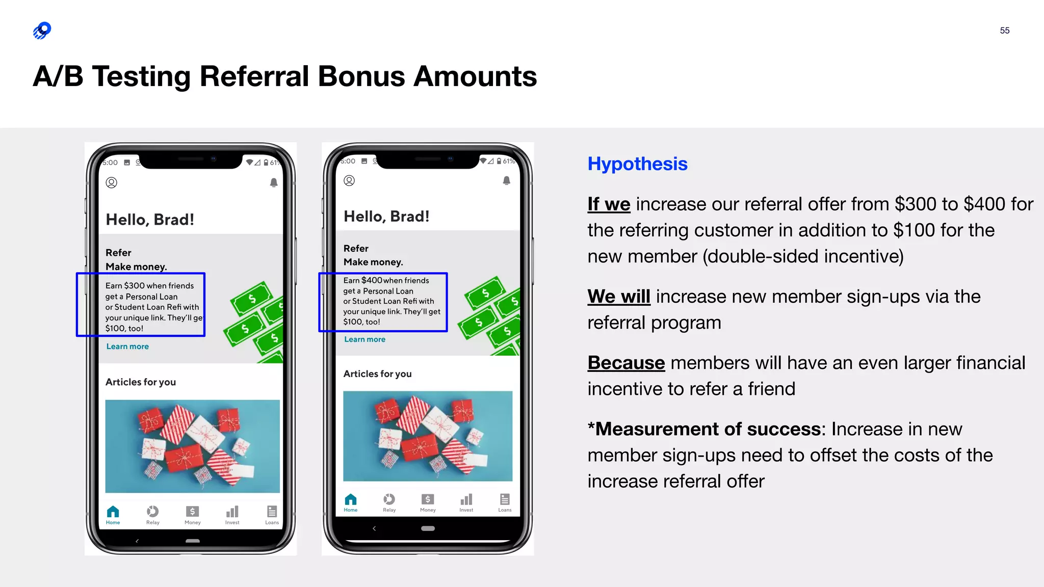 55
A/B Testing Referral Bonus Amounts
Hypothesis
If we increase our referral oﬀer from $300 to $400 for
the referring customer in addition to $100 for the
new member (double-sided incentive)
We will increase new member sign-ups via the
referral program
Because members will have an even larger ﬁnancial
incentive to refer a friend
*Measurement of success: Increase in new
member sign-ups need to oﬀset the costs of the
increase referral oﬀer
 
