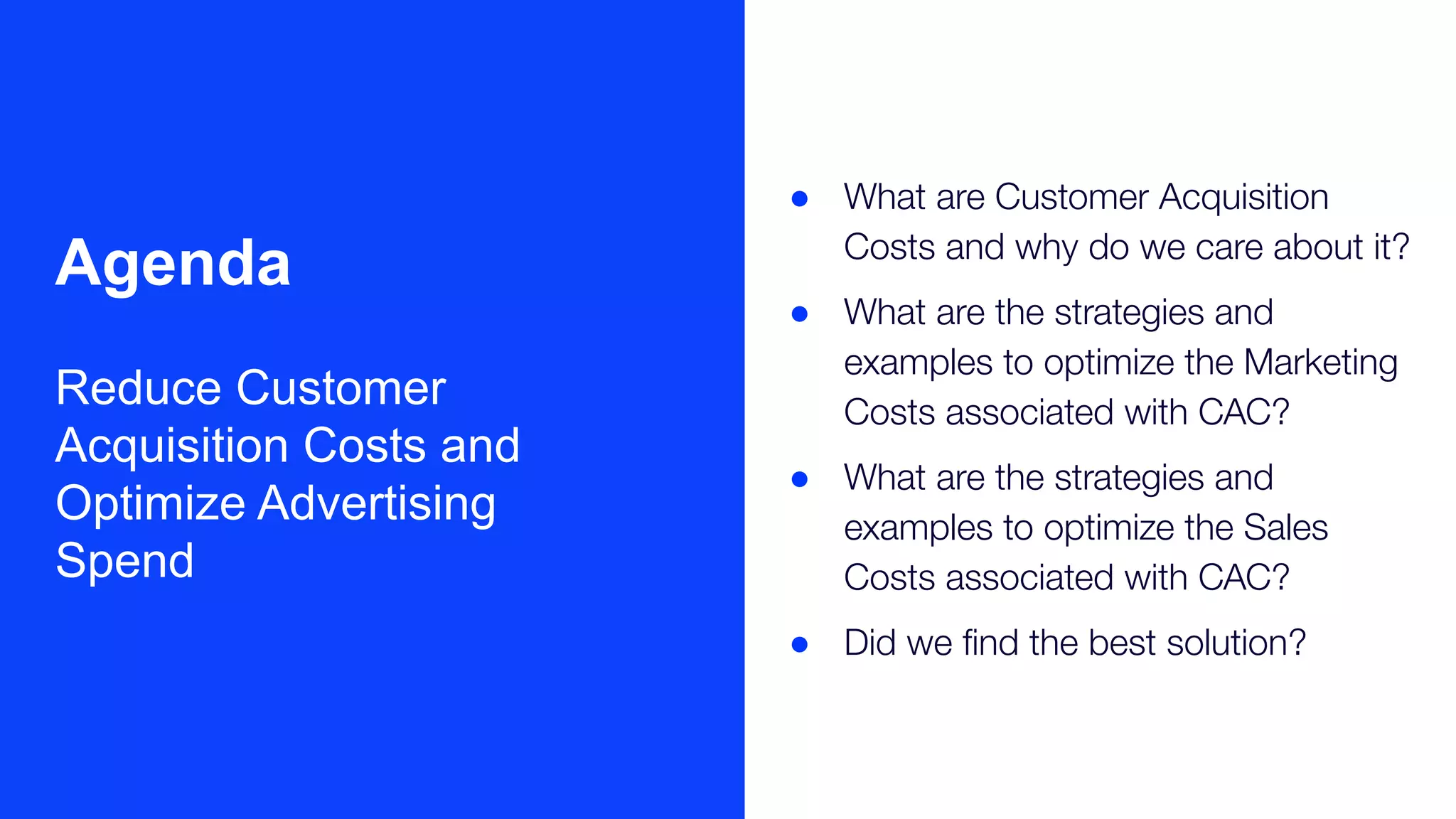 ● What are Customer Acquisition
Costs and why do we care about it?
● What are the strategies and
examples to optimize the Marketing
Costs associated with CAC?
● What are the strategies and
examples to optimize the Sales
Costs associated with CAC?
● Did we ﬁnd the best solution?
Agenda
Reduce Customer
Acquisition Costs and
Optimize Advertising
Spend
 