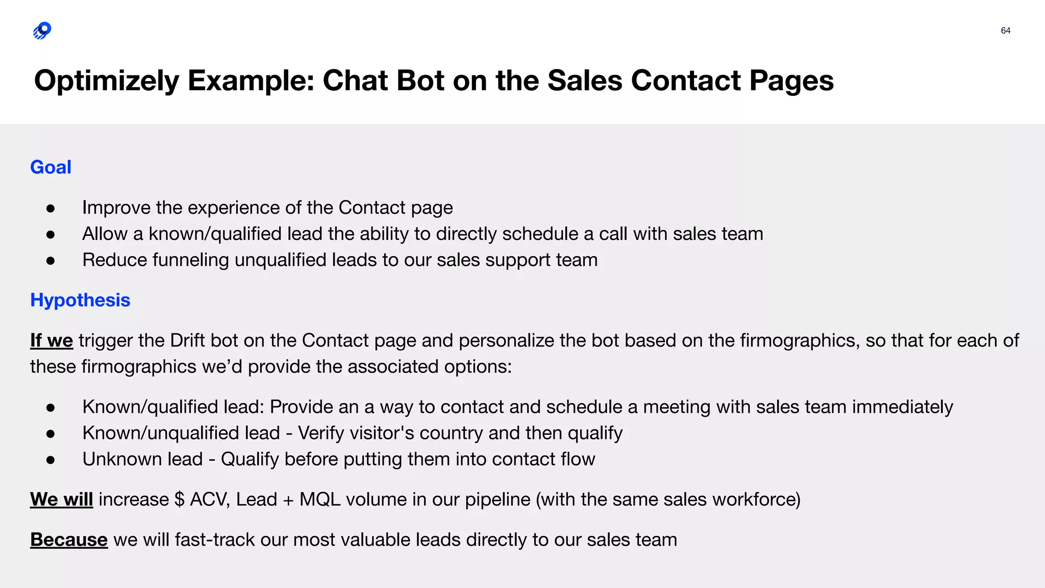64
Optimizely Example: Chat Bot on the Sales Contact Pages
Goal
● Improve the experience of the Contact page
● Allow a known/qualiﬁed lead the ability to directly schedule a call with sales team
● Reduce funneling unqualiﬁed leads to our sales support team
Hypothesis
If we trigger the Drift bot on the Contact page and personalize the bot based on the ﬁrmographics, so that for each of
these ﬁrmographics we’d provide the associated options:
● Known/qualiﬁed lead: Provide an a way to contact and schedule a meeting with sales team immediately
● Known/unqualiﬁed lead - Verify visitor's country and then qualify
● Unknown lead - Qualify before putting them into contact ﬂow
We will increase $ ACV, Lead + MQL volume in our pipeline (with the same sales workforce)
Because we will fast-track our most valuable leads directly to our sales team
 