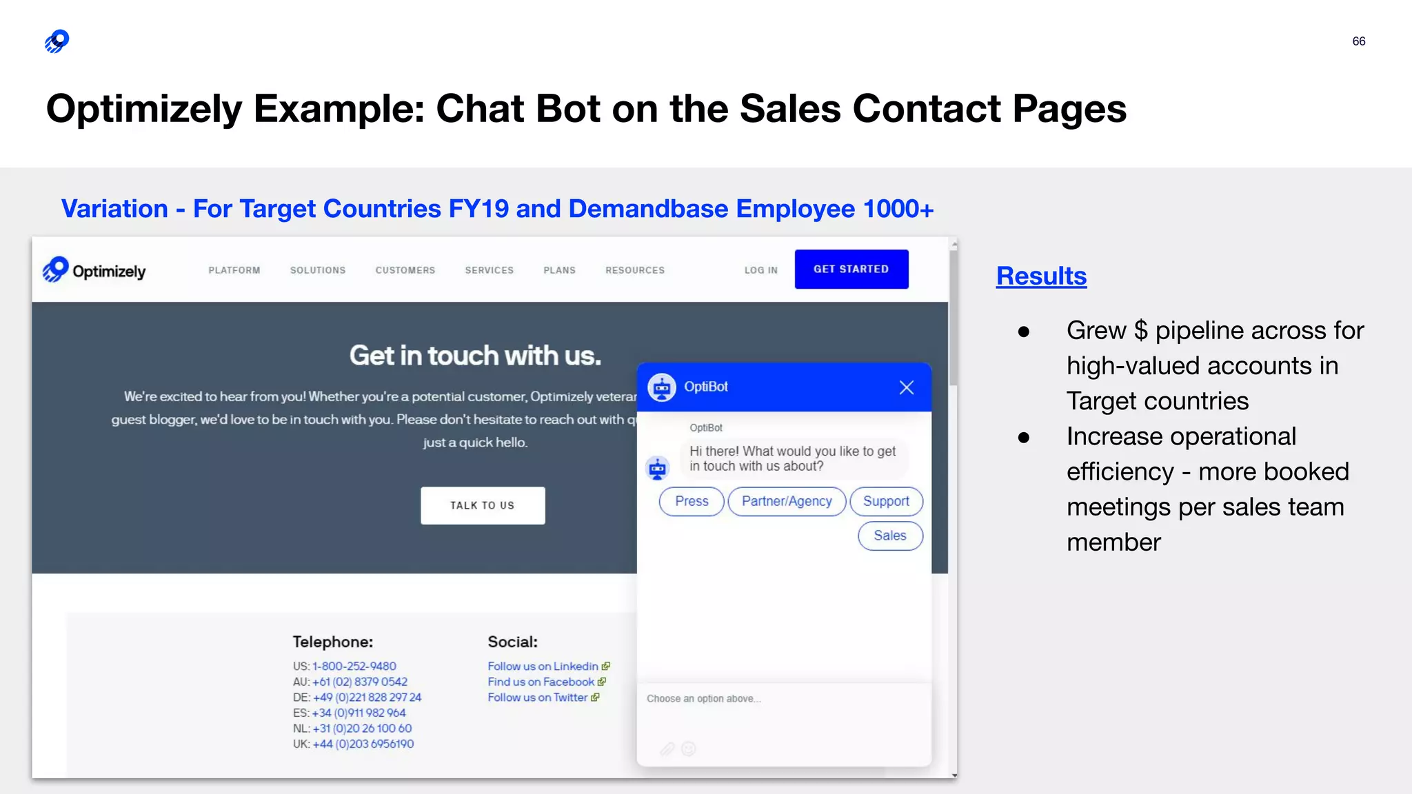 66
Optimizely Example: Chat Bot on the Sales Contact Pages
Variation - For Target Countries FY19 and Demandbase Employee 1000+
Results
● Grew $ pipeline across for
high-valued accounts in
Target countries
● Increase operational
eﬃciency - more booked
meetings per sales team
member
 