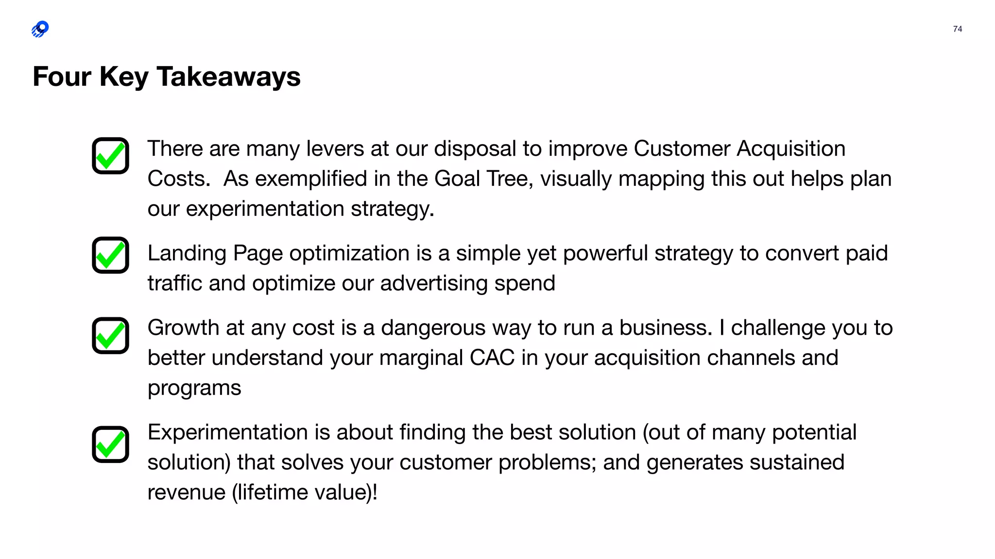 74
There are many levers at our disposal to improve Customer Acquisition
Costs. As exempliﬁed in the Goal Tree, visually mapping this out helps plan
our experimentation strategy.
Landing Page optimization is a simple yet powerful strategy to convert paid
traﬃc and optimize our advertising spend
Growth at any cost is a dangerous way to run a business. I challenge you to
better understand your marginal CAC in your acquisition channels and
programs
Experimentation is about ﬁnding the best solution (out of many potential
solution) that solves your customer problems; and generates sustained
revenue (lifetime value)!
Four Key Takeaways
 