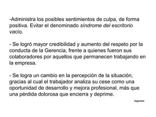 -Administra los posibles sentimientos de culpa, de forma
positiva. Evitar el denominado síndrome del escritorio
vacío.

- Se logró mayor credibilidad y aumento del respeto por la
conducta de la Gerencia, frente a quienes fueron sus
colaboradores por aquellos que permanecen trabajando en
la empresa.

- Se logra un cambio en la percepción de la situación,
gracias al cual el trabajador analiza su cese como una
oportunidad de desarrollo y mejora profesional, más que
una pérdida dolorosa que encierra y deprime.
                                                     Argentina
 