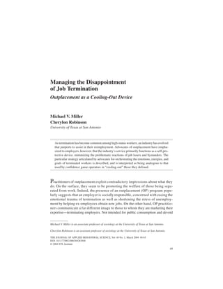 Miller, Robinson / MANAGING
THE JOURNAL OF APPLIED JOB TERMINATION
10.1177/0021886304263848 BEHAVIORAL SCIENCEMarch 2004
   ARTICLE




Managing the Disappointment
of Job Termination
Outplacement as a Cooling-Out Device


Michael V. Miller
Cherylon Robinson
University of Texas at San Antonio



   As termination has become common among high-status workers, an industry has evolved
   that purports to assist in their reemployment. Advocates of outplacement have empha-
   sized to employers, however, that the industry’s service primarily functions as a self-pro-
   tective device, minimizing the problematic reactions of job losers and bystanders. The
   particular strategy articulated by advocates for orchestrating the emotions, energies, and
   goals of terminated workers is described, and is interpreted as being analogous to that
   used by confidence game operators in “cooling-out” those they defraud.



Practitioners of outplacement exploit contradictory impressions about what they
do. On the surface, they seem to be promoting the welfare of those being sepa-
rated from work. Indeed, the presence of an outplacement (OP) program popu-
larly suggests that an employer is socially responsible, concerned with easing the
emotional trauma of termination as well as shortening the stress of unemploy-
ment by helping ex-employees obtain new jobs. On the other hand, OP practitio-
ners communicate a far different image to those to whom they are marketing their
expertise—terminating employers. Not intended for public consumption and devoid


Michael V. Miller is an associate professor of sociology at the University of Texas at San Antonio.

Cherylon Robinson is an assistant professor of sociology at the University of Texas at San Antonio.

THE JOURNAL OF APPLIED BEHAVIORAL SCIENCE, Vol. 40 No. 1, March 2004 49-65
DOI: 10.1177/0021886304263848
© 2004 NTL Institute
                                                                                                      49
 