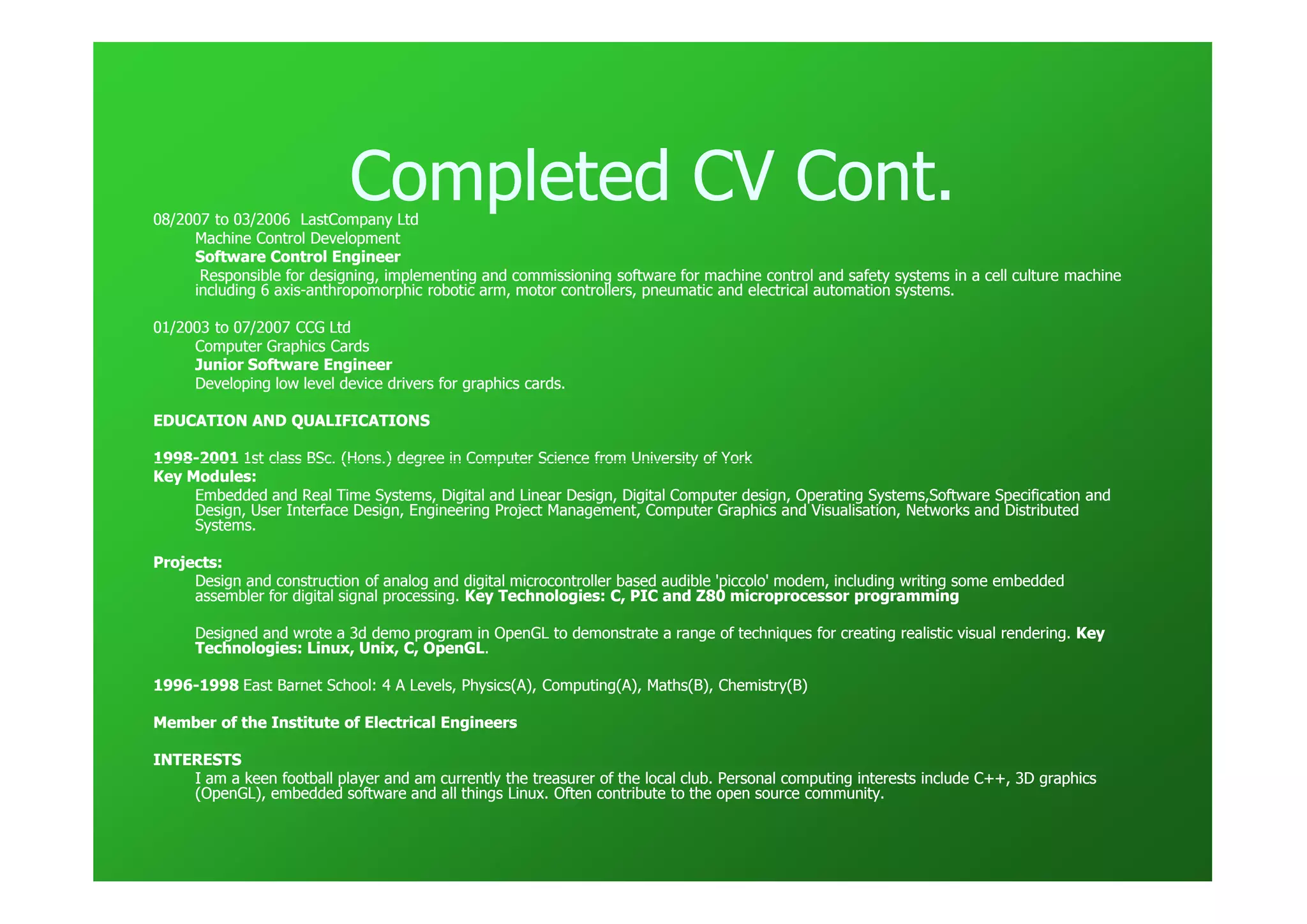 Completed CV Cont.
08/2007 to 03/2006 LastCompany Ltd
     Machine Control Development
     Software Control Engineer
      Responsible for designing, implementing and commissioning software for machine control and safety systems in a cell culture machine
                                                                                                                                  ma
     including 6 axis-anthropomorphic robotic arm, motor controllers, pneumatic and electrical automation systems.
                 axis-

01/2003 to 07/2007 CCG Ltd
     Computer Graphics Cards
     Junior Software Engineer
     Developing low level device drivers for graphics cards.

EDUCATION AND QUALIFICATIONS

1998-
1998-2001 1st class BSc. (Hons.) degree in Computer Science from University of York
Key Modules:
     Embedded and Real Time Systems, Digital and Linear Design, Digital Computer design, Operating Systems,Software Specification and
                                                                                                                                  and
     Design, User Interface Design, Engineering Project Management, Computer Graphics and Visualisation, Networks and Distributed
     Systems.

Projects:
     Design and construction of analog and digital microcontroller based audible 'piccolo' modem, including writing some embedded
     assembler for digital signal processing. Key Technologies: C, PIC and Z80 microprocessor programming

      Designed and wrote a 3d demo program in OpenGL to demonstrate a range of techniques for creating realistic visual rendering. Key
      Technologies: Linux, Unix, C, OpenGL.
                                    OpenGL.

1996-
1996-1998 East Barnet School: 4 A Levels, Physics(A), Computing(A), Maths(B), Chemistry(B)

Member of the Institute of Electrical Engineers

INTERESTS
    I am a keen football player and am currently the treasurer of the local club. Personal computing interests include C++, 3D graphics
                                                                                                                               graphics
    (OpenGL), embedded software and all things Linux. Often contribute to the open source community.
 