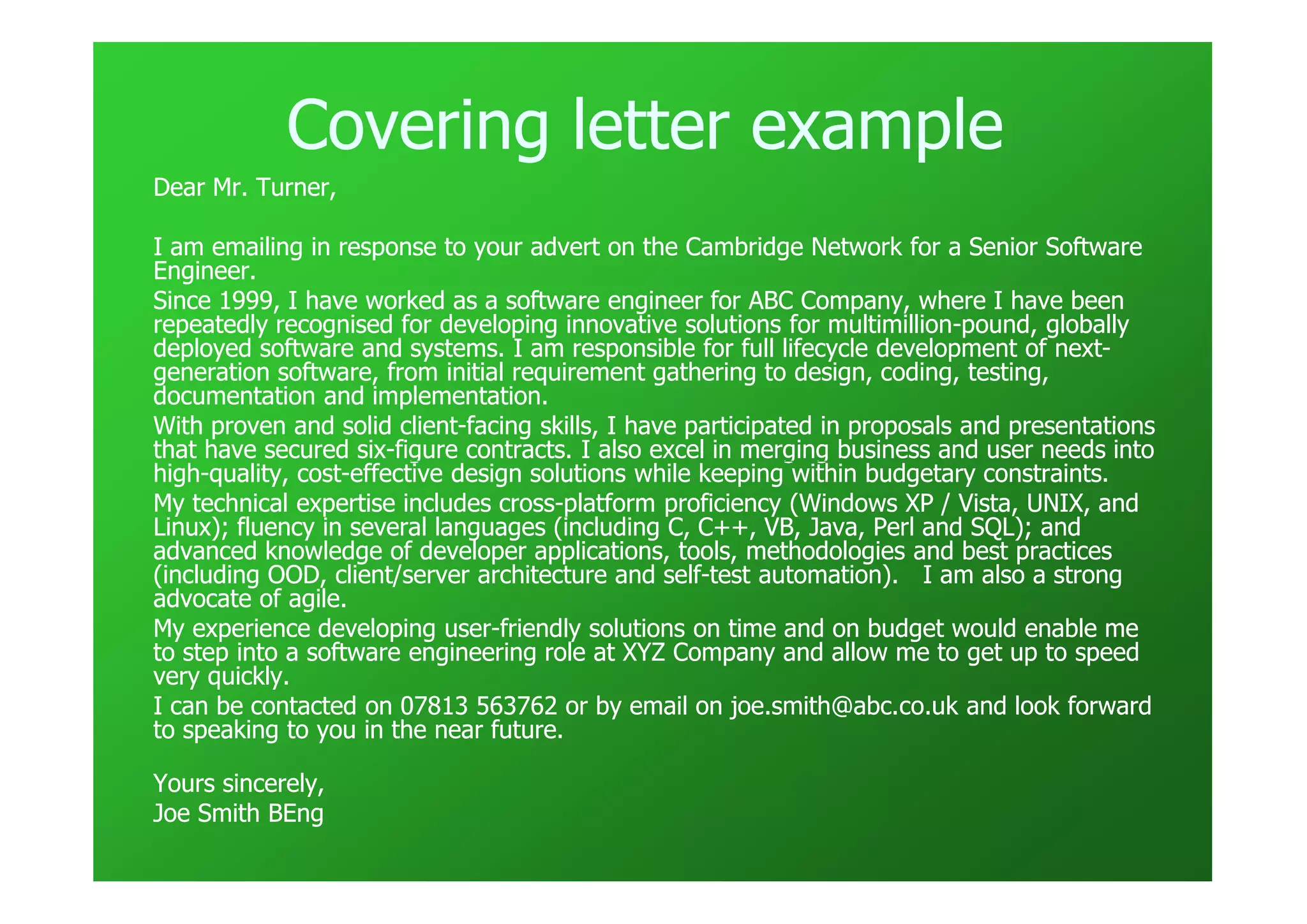 Covering letter example
Dear Mr. Turner,

I am emailing in response to your advert on the Cambridge Network for a Senior Software
Engineer.
Since 1999, I have worked as a software engineer for ABC Company, where I have been
repeatedly recognised for developing innovative solutions for multimillion-pound, globally
                                                                 multimillion-
deployed software and systems. I am responsible for full lifecycle development of next-
                                                                                     next-
generation software, from initial requirement gathering to design, coding, testing,
documentation and implementation.
With proven and solid client-facing skills, I have participated in proposals and presentations
                         client-
that have secured six-figure contracts. I also excel in merging business and user needs into
                    six-
high-
high-quality, cost-effective design solutions while keeping within budgetary constraints.
              cost-
My technical expertise includes cross-platform proficiency (Windows XP / Vista, UNIX, and
                                   cross-
Linux); fluency in several languages (including C, C++, VB, Java, Perl and SQL); and
advanced knowledge of developer applications, tools, methodologies and best practices
(including OOD, client/server architecture and self-test automation). I am also a strong
                                                 self-
advocate of agile.
My experience developing user-friendly solutions on time and on budget would enable me
                              user-
to step into a software engineering role at XYZ Company and allow me to get up to speed
very quickly.
I can be contacted on 07813 563762 or by email on joe.smith@abc.co.uk and look forward
to speaking to you in the near future.

Yours sincerely,
Joe Smith BEng
 