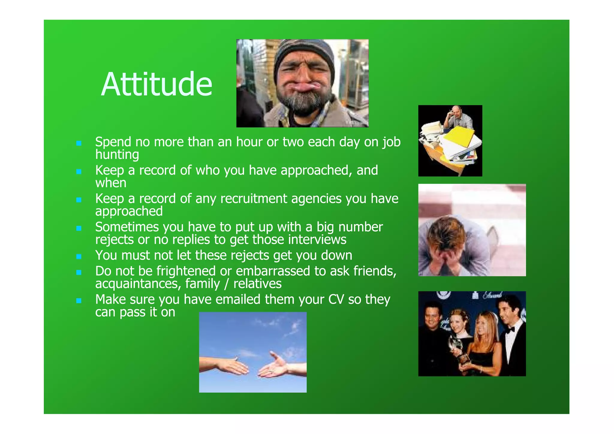 Attitude
Spend no more than an hour or two each day on job
hunting
Keep a record of who you have approached, and
when
Keep a record of any recruitment agencies you have
approached
Sometimes you have to put up with a big number
rejects or no replies to get those interviews
You must not let these rejects get you down
Do not be frightened or embarrassed to ask friends,
acquaintances, family / relatives
Make sure you have emailed them your CV so they
can pass it on
 