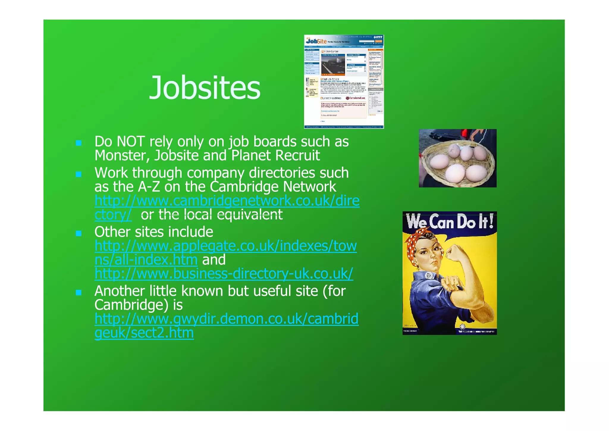 Jobsites
Do NOT rely only on job boards such as
Monster, Jobsite and Planet Recruit
Work through company directories such
as the A-Z on the Cambridge Network
        A-
http://www.cambridgenetwork.co.uk/dire
ctory/ or the local equivalent
Other sites include
http://www.applegate.co.uk/indexes/tow
ns/all-
ns/all-index.htm and
http://www.business-directory-
http://www.business-directory-uk.co.uk/
Another little known but useful site (for
Cambridge) is
http://www.gwydir.demon.co.uk/cambrid
geuk/sect2.htm
 