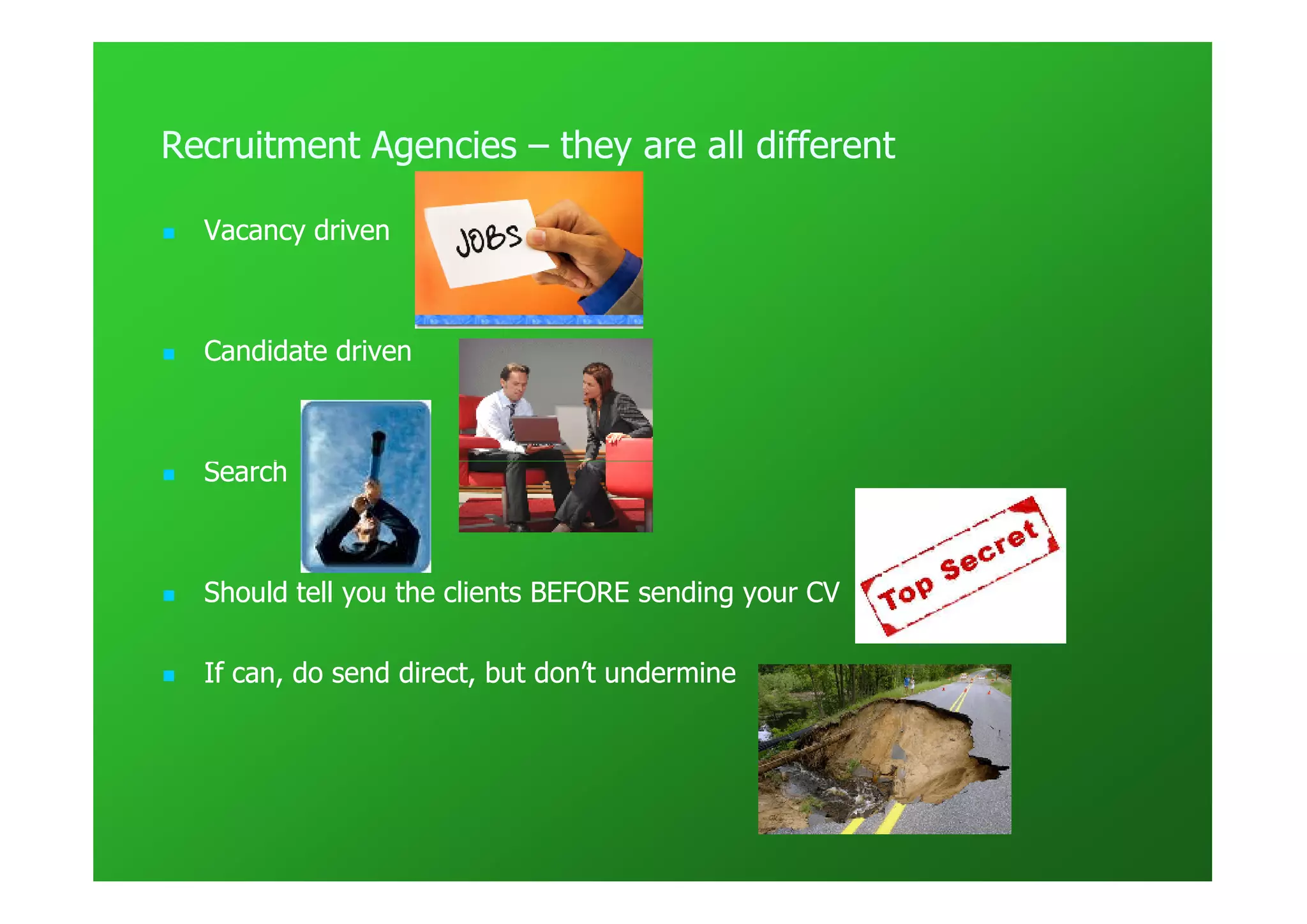 Recruitment Agencies – they are all different

  Vacancy driven



  Candidate driven



  Search



  Should tell you the clients BEFORE sending your CV

  If can, do send direct, but don’t undermine
 