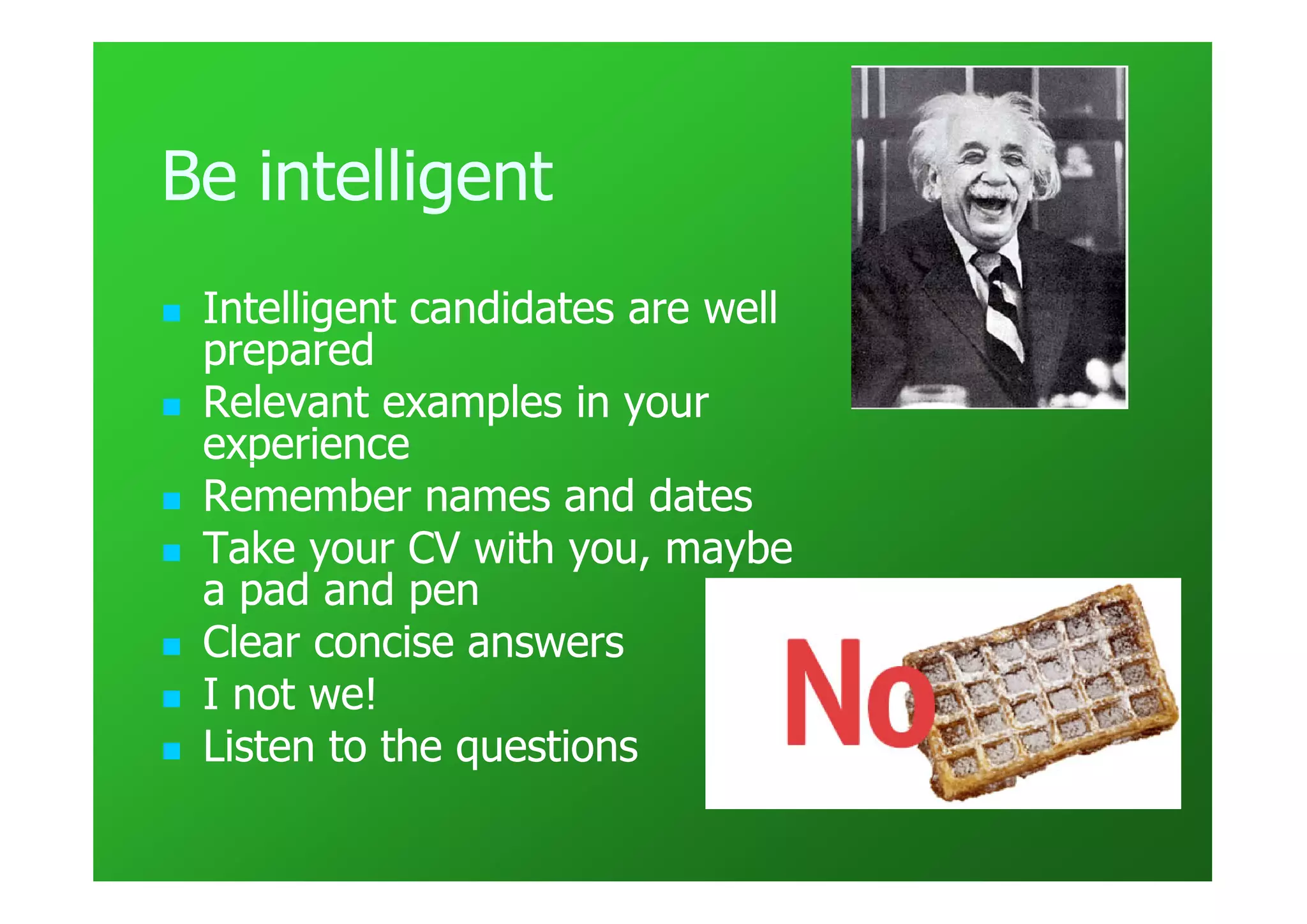 Be intelligent
 Intelligent candidates are well
 prepared
 Relevant examples in your
 experience
 Remember names and dates
 Take your CV with you, maybe
 a pad and pen
 Clear concise answers
 I not we!
 Listen to the questions
 