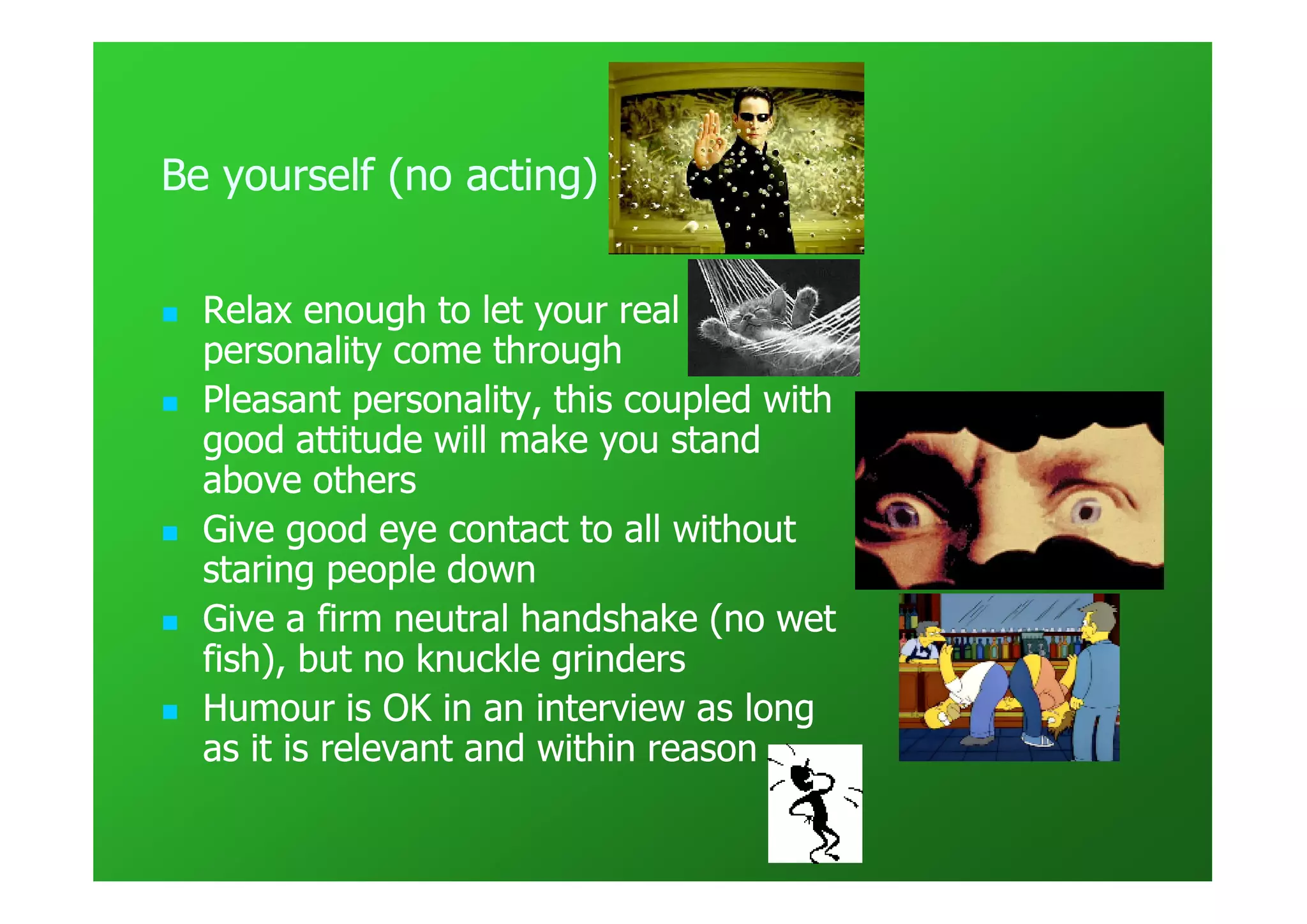 Be yourself (no acting)


  Relax enough to let your real
  personality come through
  Pleasant personality, this coupled with
  good attitude will make you stand
  above others
  Give good eye contact to all without
  staring people down
  Give a firm neutral handshake (no wet
  fish), but no knuckle grinders
  Humour is OK in an interview as long
  as it is relevant and within reason
 