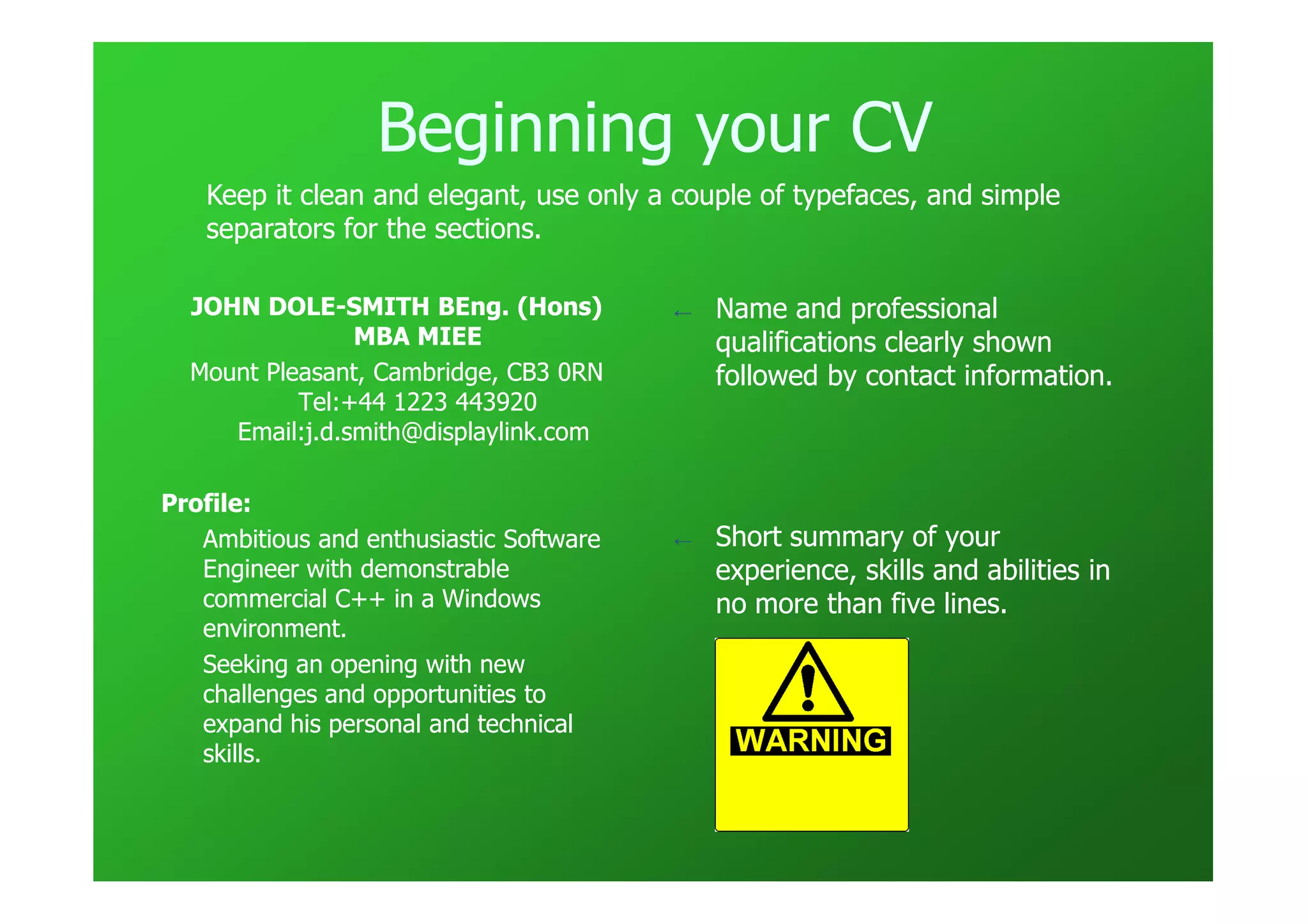Beginning your CV
   Keep it clean and elegant, use only a couple of typefaces, and simple
                     elegant,
   separators for the sections.

  JOHN DOLE-SMITH BEng. (Hons)
        DOLE-                            ←   Name and professional
                MBA MIEE                     qualifications clearly shown
  Mount Pleasant, Cambridge, CB3 0RN         followed by contact information.
           Tel:+44 1223 443920
     Email:j.d.smith@displaylink.com

Profile:
   Ambitious and enthusiastic Software   ←   Short summary of your
   Engineer with demonstrable                experience, skills and abilities in
   commercial C++ in a Windows               no more than five lines.
   environment.
   Seeking an opening with new
   challenges and opportunities to
   expand his personal and technical
   skills.
 