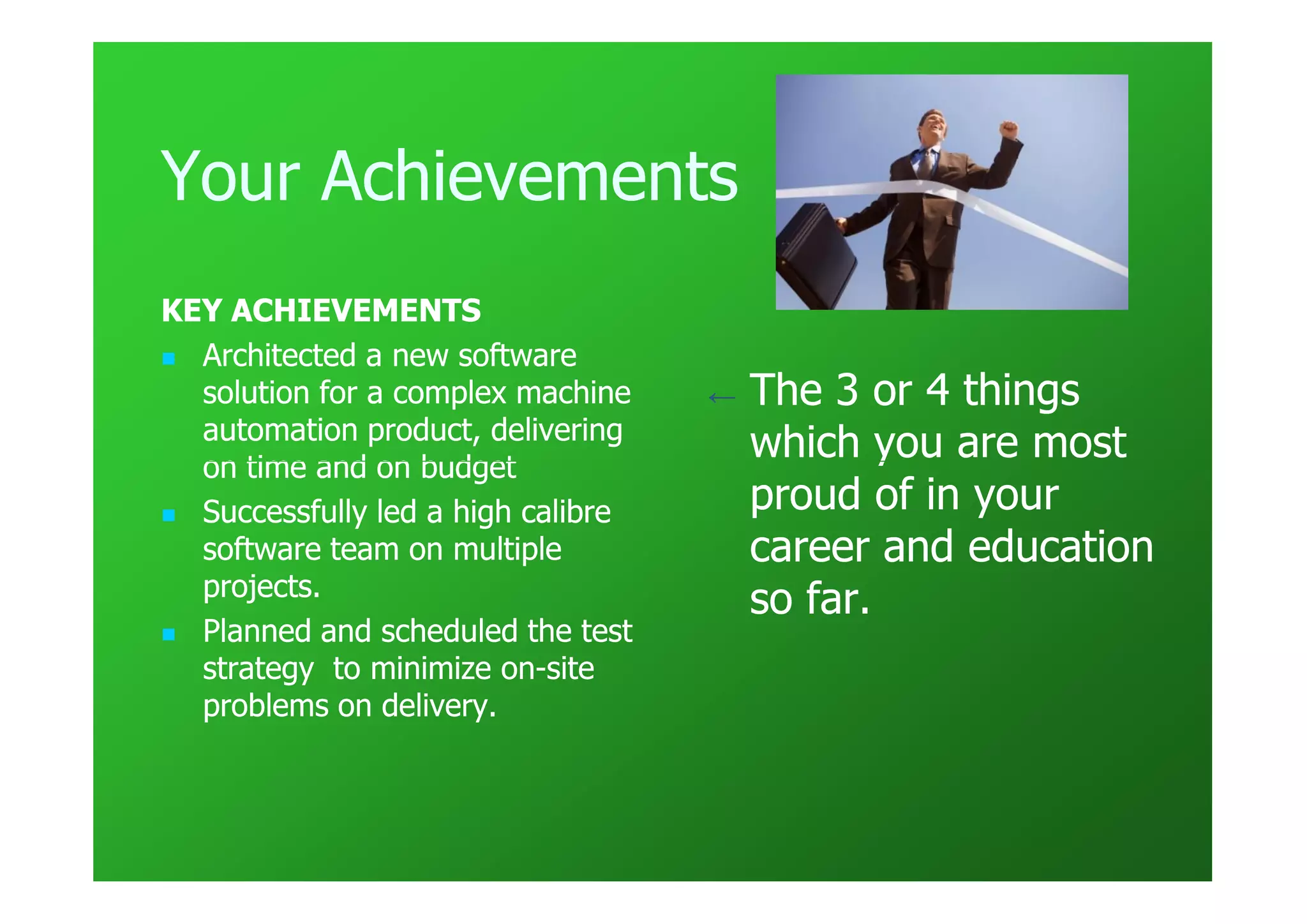 Your Achievements
KEY ACHIEVEMENTS
  Architected a new software
  solution for a complex machine    ←   The 3 or 4 things
  automation product, delivering
  on time and on budget
                                        which you are most
  Successfully led a high calibre       proud of in your
  software team on multiple             career and education
  projects.
                                        so far.
  Planned and scheduled the test
  strategy to minimize on-site
                        on-
  problems on delivery.
 
