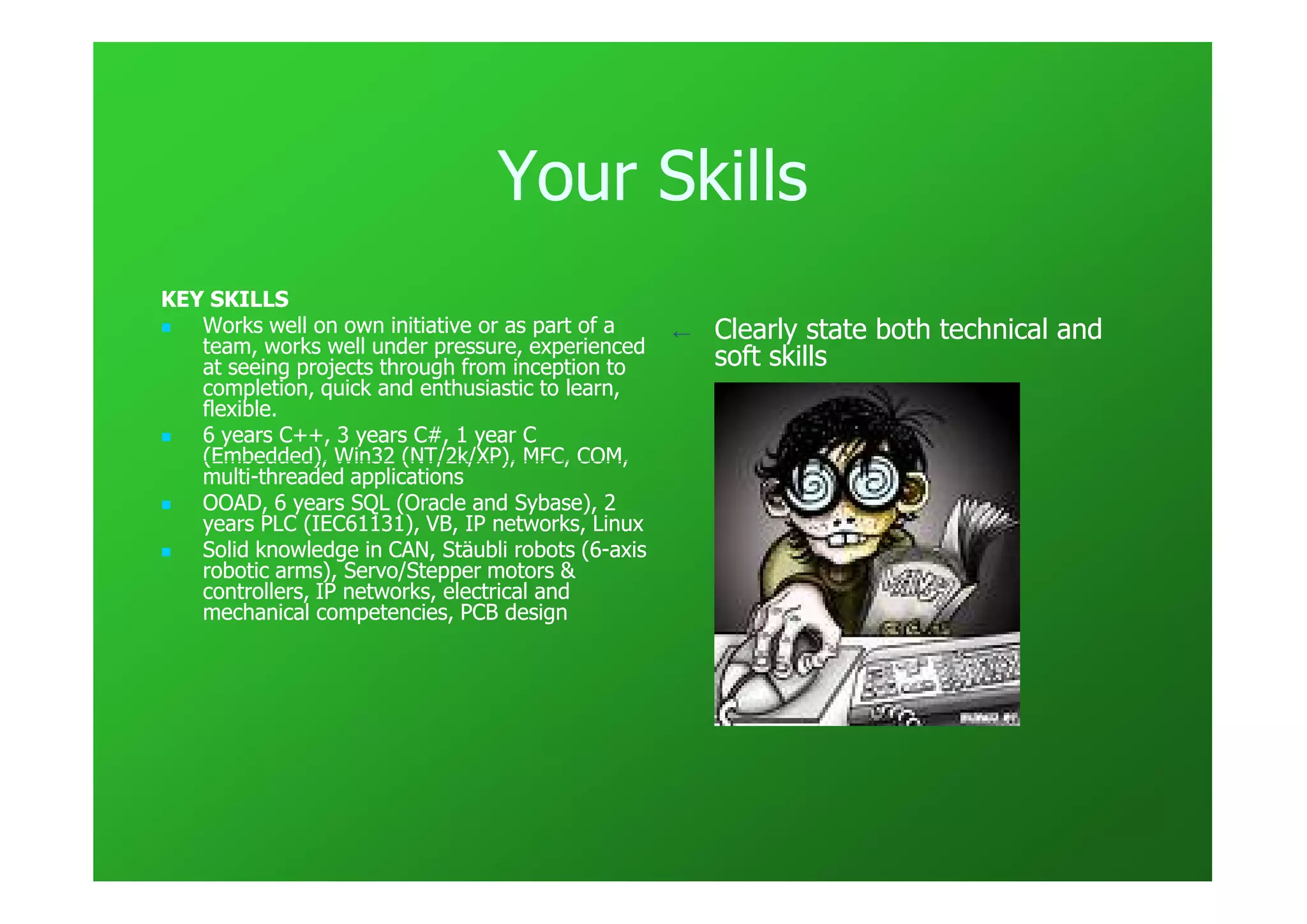 Your Skills
KEY SKILLS
   Works well on own initiative or as part of a     ←   Clearly state both technical and
   team, works well under pressure, experienced
   at seeing projects through from inception to         soft skills
   completion, quick and enthusiastic to learn,
   flexible.
   6 years C++, 3 years C#, 1 year C
   (Embedded), Win32 (NT/2k/XP), MFC, COM,
   multi-
   multi-threaded applications
   OOAD, 6 years SQL (Oracle and Sybase), 2
   years PLC (IEC61131), VB, IP networks, Linux
   Solid knowledge in CAN, Stäubli robots (6-axis
                                            (6-
   robotic arms), Servo/Stepper motors &
   controllers, IP networks, electrical and
   mechanical competencies, PCB design
 