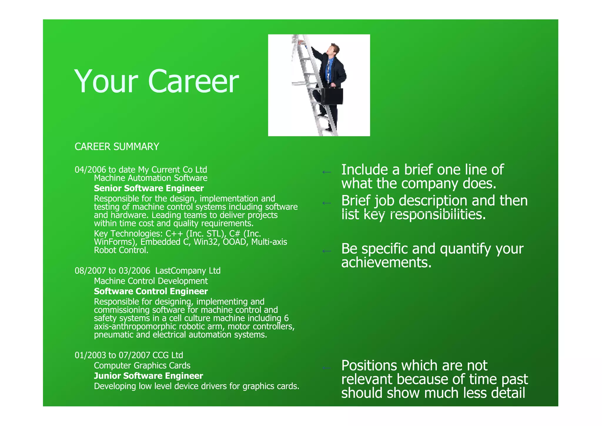 Your Career
CAREER SUMMARY

04/2006 to date My Current Co Ltd
    Machine Automation Software
                                                              ←   Include a brief one line of
    Senior Software Engineer                                      what the company does.
    Responsible for the design, implementation and
    testing of machine control systems including software
                                                              ←   Brief job description and then
    and hardware. Leading teams to deliver projects
    within time cost and quality requirements.
                                                                  list key responsibilities.
    Key Technologies: C++ (Inc. STL), C# (Inc.
    WinForms), Embedded C, Win32, OOAD, Multi-axis
                                             Multi-
    Robot Control.                                            ←   Be specific and quantify your
08/2007 to 03/2006 LastCompany Ltd
                                                                  achievements.
    Machine Control Development
    Software Control Engineer
    Responsible for designing, implementing and
    commissioning software for machine control and
    safety systems in a cell culture machine including 6
    axis-
    axis-anthropomorphic robotic arm, motor controllers,
    pneumatic and electrical automation systems.

01/2003 to 07/2007 CCG Ltd
    Computer Graphics Cards                                   ←   Positions which are not
    Junior Software Engineer
    Developing low level device drivers for graphics cards.
                                                                  relevant because of time past
                                                                  should show much less detail
 