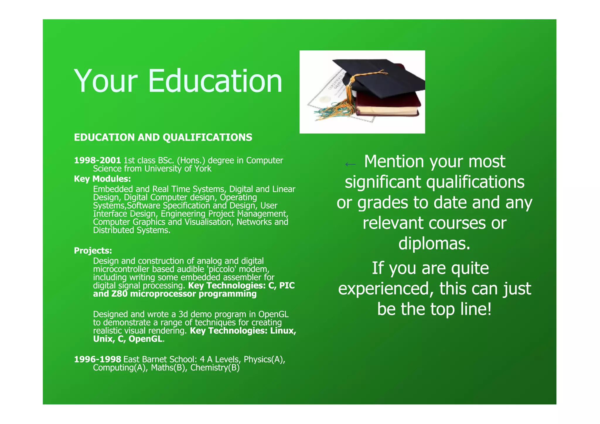 Your Education
EDUCATION AND QUALIFICATIONS

1998-
1998-2001 1st class BSc. (Hons.) degree in Computer
    Science from University of York
                                                            ←  Mention your most
Key Modules:
    Embedded and Real Time Systems, Digital and Linear      significant qualifications
    Design, Digital Computer design, Operating
    Systems,Software Specification and Design, User
    Interface Design, Engineering Project Management,
                                                           or grades to date and any
    Computer Graphics and Visualisation, Networks and
    Distributed Systems.
                                                               relevant courses or
Projects:
                                                                    diplomas.
    Design and construction of analog and digital
    microcontroller based audible 'piccolo' modem,
    including writing some embedded assembler for
                                                                If you are quite
    digital signal processing. Key Technologies: C, PIC
    and Z80 microprocessor programming                     experienced, this can just
    Designed and wrote a 3d demo program in OpenGL               be the top line!
    to demonstrate a range of techniques for creating
    realistic visual rendering. Key Technologies: Linux,
    Unix, C, OpenGL.
               OpenGL.

1996-
1996-1998 East Barnet School: 4 A Levels, Physics(A),
    Computing(A), Maths(B), Chemistry(B)
 