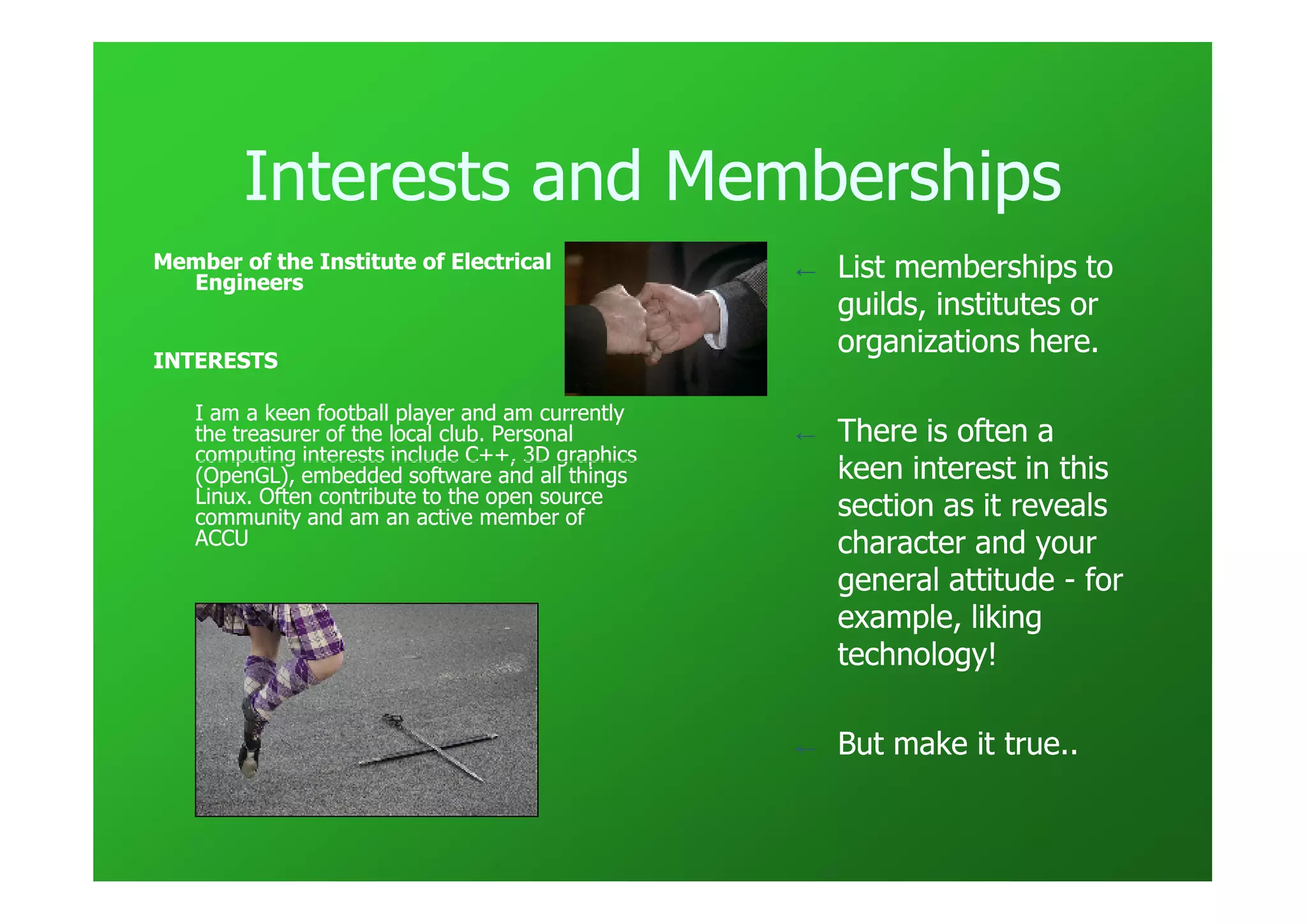 Interests and Memberships
Member of the Institute of Electrical             ←   List memberships to
  Engineers
                                                      guilds, institutes or
                                                      organizations here.
INTERESTS

   I am a keen football player and am currently
   the treasurer of the local club. Personal      ←   There is often a
   computing interests include C++, 3D graphics
   (OpenGL), embedded software and all things         keen interest in this
   Linux. Often contribute to the open source
   community and am an active member of               section as it reveals
   ACCU                                               character and your
                                                      general attitude - for
                                                      example, liking
                                                      technology!

                                                  ←   But make it true..
 
