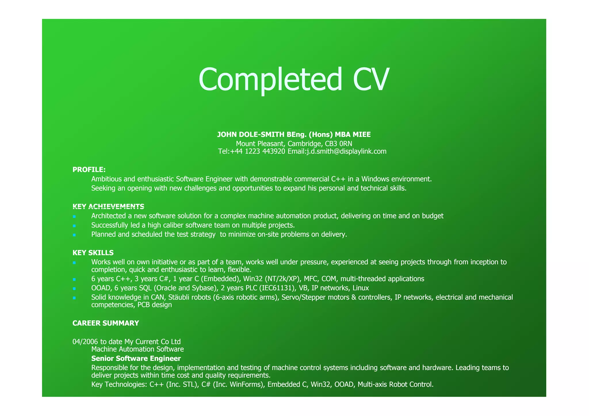 Completed CV
                                              JOHN DOLE-SMITH BEng. (Hons) MBA MIEE
                                                    DOLE-
                                                   Mount Pleasant, Cambridge, CB3 0RN
                                              Tel:+44 1223 443920 Email:j.d.smith@displaylink.com

PROFILE:
    Ambitious and enthusiastic Software Engineer with demonstrable commercial C++ in a Windows environment.
    Seeking an opening with new challenges and opportunities to expand his personal and technical skills.

KEY ACHIEVEMENTS
     Architected a new software solution for a complex machine automation product, delivering on time and on budget
     Successfully led a high caliber software team on multiple projects.
     Planned and scheduled the test strategy to minimize on-site problems on delivery.
                                                           on-

KEY SKILLS
     Works well on own initiative or as part of a team, works well under pressure, experienced at seeing projects through from inception to
                                                                                                                                inception
     completion, quick and enthusiastic to learn, flexible.
     6 years C++, 3 years C#, 1 year C (Embedded), Win32 (NT/2k/XP), MFC, COM, multi-threaded applications
                                                                                      multi-
     OOAD, 6 years SQL (Oracle and Sybase), 2 years PLC (IEC61131), VB, IP networks, Linux
     Solid knowledge in CAN, Stäubli robots (6-axis robotic arms), Servo/Stepper motors & controllers, IP networks, electrical and mechanical
                                             (6-                                                                                   mechanical
     competencies, PCB design

CAREER SUMMARY

04/2006 to date My Current Co Ltd
     Machine Automation Software
     Senior Software Engineer
     Responsible for the design, implementation and testing of machine control systems including software and hardware. Leading teams to
                                                                                                                                teams
     deliver projects within time cost and quality requirements.
     Key Technologies: C++ (Inc. STL), C# (Inc. WinForms), Embedded C, Win32, OOAD, Multi-axis Robot Control.
                                                                                          Multi-
 